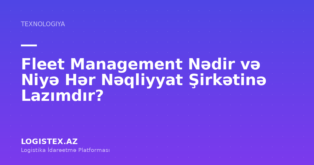 Fleet Management Nədir və Niyə Hər Nəqliyyat Şirkətinə Lazımdır? — Logistex Blog