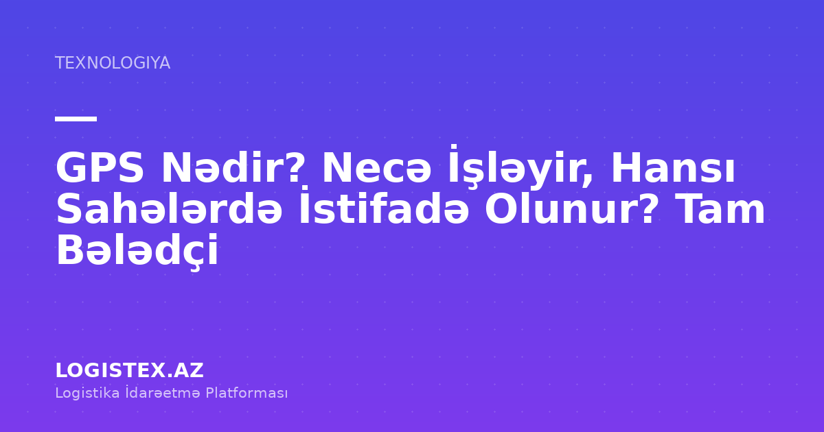 GPS Nədir? Necə İşləyir, Hansı Sahələrdə İstifadə Olunur? Tam Bələdçi — Logistex Blog