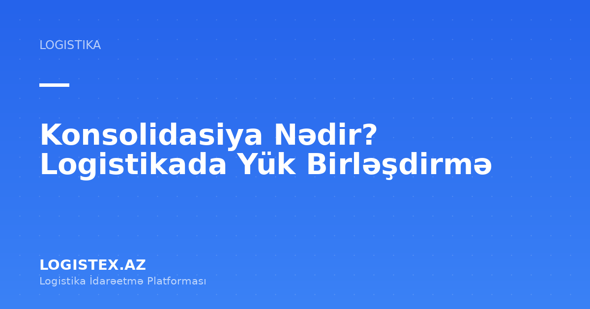 Konsolidasiya Nədir? Logistikada Yük Birləşdirmə — Logistex Blog