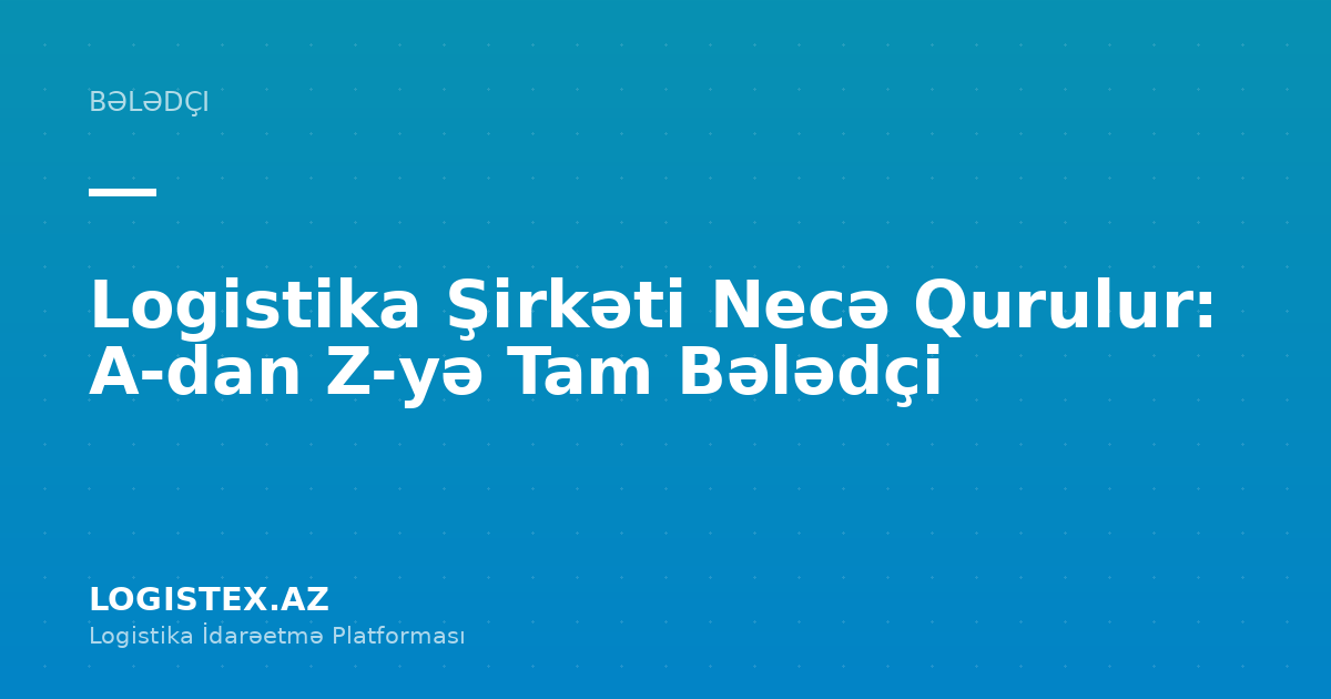 Logistika Şirkəti Necə Qurulur: A-dan Z-yə Tam Bələdçi — Logistex Blog